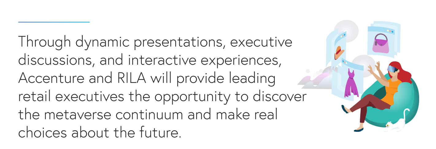 Through dynamic presentations, executive discussions, and interactive experiences,  Accenture and RILA will provide leading retail executives the opportunity to discover the metaverse continuum and make real choices about the future.